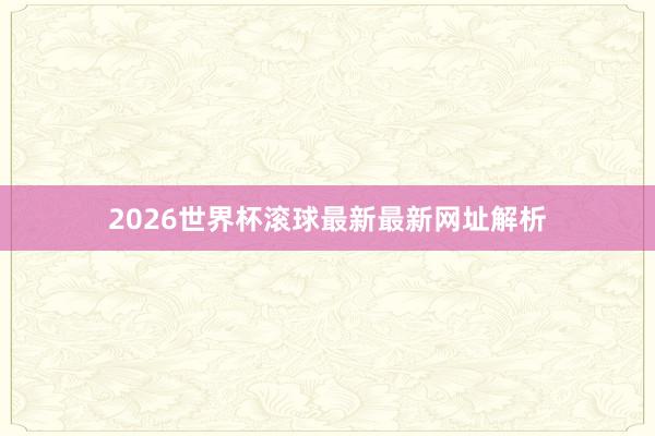 2026世界杯滚球最新最新网址解析