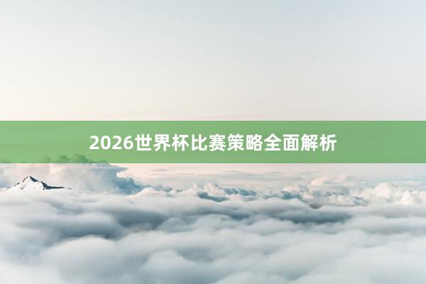 2026世界杯比赛策略全面解析