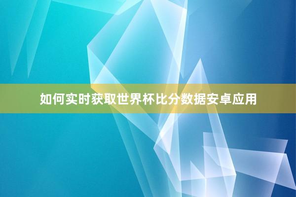 如何实时获取世界杯比分数据安卓应用